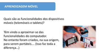 APRENDIZAGEM MÓVEL
Têm vindo a aproximar-se das
funcionalidades do computador.
No entanto foram criados, na sua origem,
para serem portáteis…. (Isso faz toda a
diferença…)
Quais são as funcionalidades dos dispositivos
móveis (telemóveis e tablets)?
 