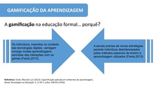 GAMIFICAÇÃO DA APRENDIZAGEM
A gamificação na educação formal… porquê?
Referência: Fardo, Marcelo Luis (2013). A gamificação aplicada em ambientes de aprendizagem,
Novas Tecnologias na Educação: V. 11 Nº 1, julho, CINTED-UFRGS
Os indivíduos, inseridos no contexto
das tecnologias digitais, carregam
consigo muitas aprendizagens
advindas das interações com os
games (Fardo,2013).
A escola precisa de novas estratégias
perante indivíduos desinteressados
pelos métodos passivos de ensino e
aprendizagem utilizados (Fardo,2013).
 