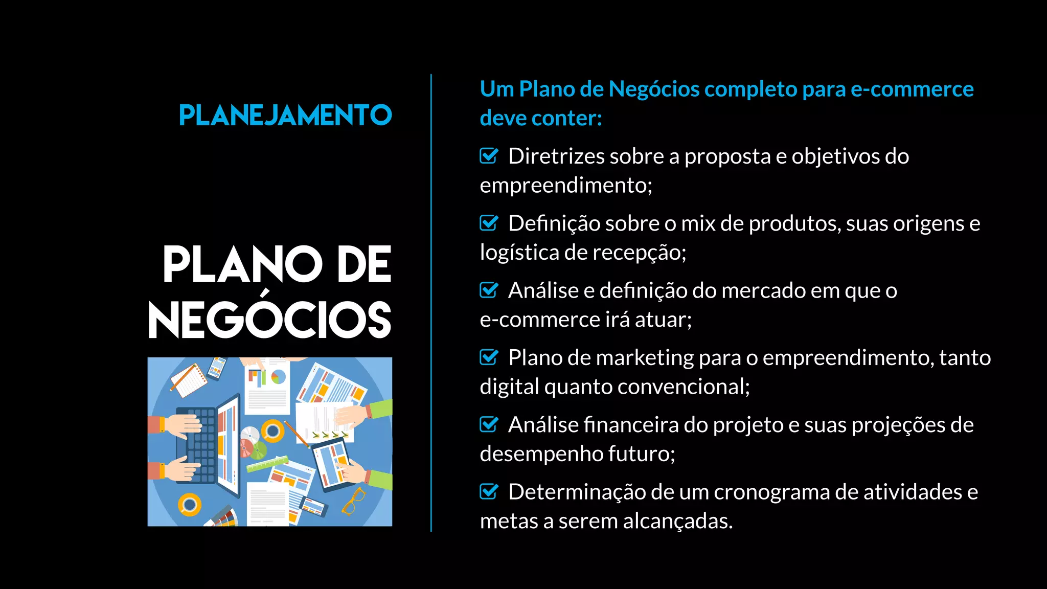 Um Plano de Negócios completo para e-commerce
deve conter:
 Diretrizes sobre a proposta e objetivos do
empreendimento;
 Deﬁnição sobre o mix de produtos, suas origens e
logística de recepção;
 Análise e deﬁnição do mercado em que o
e-commerce irá atuar;
 Plano de marketing para o empreendimento, tanto
digital quanto convencional;
 Análise ﬁnanceira do projeto e suas projeções de
desempenho futuro;
 Determinação de um cronograma de atividades e
metas a serem alcançadas.
Plano de
negócios
Planejamento
 