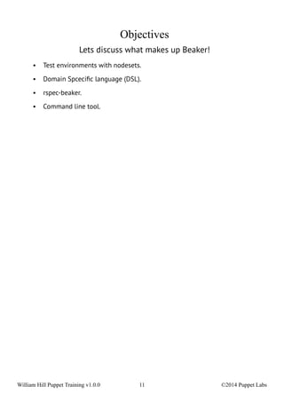 Objectives 
Lets discuss what makes up Beaker! 
• Test environments with nodesets. 
• Domain Spcecific language (DSL). 
• rspec-beaker. 
• Command line tool. 
William Hill Puppet Training v1.0.0 11 ©2014 Puppet Labs 
 
