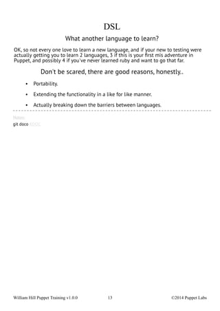 DSL 
What another language to learn? 
OK, so not every one love to learn a new language, and if your new to testing were 
actually getting you to learn 2 languages, 3 if this is your first mis adventure in 
Puppet, and possibly 4 if you've never learned ruby and want to go that far. 
Don't be scared, there are good reasons, honestly.. 
• Portability. 
• Extending the functionality in a like for like manner. 
• Actually breaking down the barriers between languages. 
Notes: 
git doco RDOC 
William Hill Puppet Training v1.0.0 13 ©2014 Puppet Labs 
 