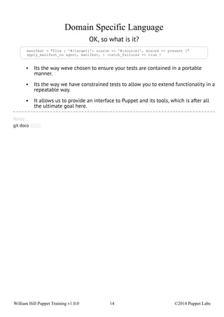 Domain Specific Language 
OK, so what is it? 
manifest = "file { '#{target}': source => '#{source}', ensure => present }" 
apply_manifest_on agent, manifest, { :catch_failures => true } 
• Its the way weve chosen to ensure your tests are contained in a portable 
manner. 
• Its the way we have constrained tests to allow you to extend functionality in a 
repeatable way. 
• It allows us to provide an interface to Puppet and its tools, which is after all 
the ultimate goal here. 
Notes: 
git doco RDOC 
William Hill Puppet Training v1.0.0 14 ©2014 Puppet Labs 
 