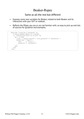 Beaker-Rspec 
Same as all the rest but different 
• Exposes some new variables for Beaker, related to both Beaker and its 
interaction with your SUT or nodeset. 
• Reflects the RSpec you are or are not familiar with, so easy to pick up and lots 
of sources for guidance and examples. 
describe 'creating a database' do 
# Using puppet_apply as a helper 
it 'should work with no errors' do 
pp = <<-EOS 
class { 'mysql::server': root_password => 'password' } 
mysql::db { 'spec1': 
user => 'root1', 
password => 'password', 
} 
EOS 
end 
end 
William Hill Puppet Training v1.0.0 15 ©2014 Puppet Labs 
 