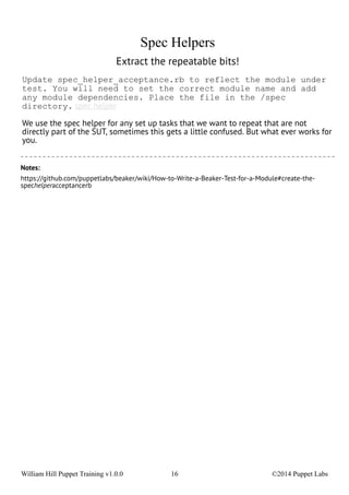 Spec Helpers 
Extract the repeatable bits! 
Update spec_helper_acceptance.rb to reflect the module under 
test. You will need to set the correct module name and add 
any module dependencies. Place the file in the /spec 
directory. spec helper 
We use the spec helper for any set up tasks that we want to repeat that are not 
directly part of the SUT, sometimes this gets a little confused. But what ever works for 
you. 
Notes: 
https://github.com/puppetlabs/beaker/wiki/How-to-Write-a-Beaker-Test-for-a-Module#create-the-spechelperacceptancerb 
William Hill Puppet Training v1.0.0 16 ©2014 Puppet Labs 
 