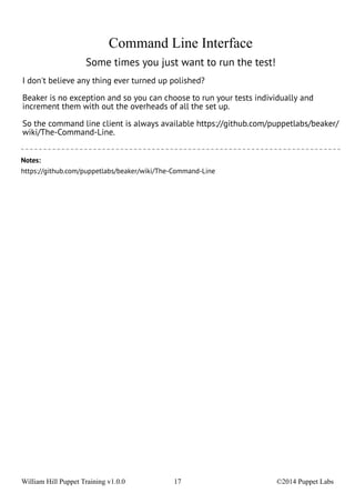 Command Line Interface 
Some times you just want to run the test! 
I don't believe any thing ever turned up polished? 
Beaker is no exception and so you can choose to run your tests individually and 
increment them with out the overheads of all the set up. 
So the command line client is always available https://github.com/puppetlabs/beaker/ 
wiki/The-Command-Line. 
Notes: 
https://github.com/puppetlabs/beaker/wiki/The-Command-Line 
William Hill Puppet Training v1.0.0 17 ©2014 Puppet Labs 
 