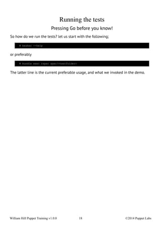 Running the tests 
Pressing Go before you know! 
So how do we run the tests? let us start with the following; 
# beaker --help 
or preferably 
# bundle exec rspec spec/<testfolder> 
The latter line is the current preferable usage, and what we invoked in the demo. 
William Hill Puppet Training v1.0.0 18 ©2014 Puppet Labs 
 