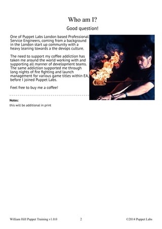Who am I? 
Good question! 
One of Puppet Labs London based Professional 
Service Engineers, coming from a background 
in the London start up community with a 
heavy leaning towards a the devops culture. 
The need to support my coffee addiction has 
taken me around the world working with and 
supporting all manner of development teams. 
The same addiction supported me through 
long nights of fire fighting and launch 
management for various game titles within EA, 
before I joined Puppet Labs. 
Feel free to buy me a coffee! 
Notes: 
this will be additional in print 
William Hill Puppet Training v1.0.0 2 ©2014 Puppet Labs 
 
