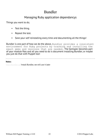 Bundler 
Managing Ruby application dependancys 
Things you want to do; 
• Test the thing. 
• Repeat the test. 
• Save your self reinstalling every time and documenting all the things! 
Bundler is one part of how we do the above, Bundler provides a consistent 
environment for Ruby projects by tracking and installing the 
exact gems and versions that are needed. The Gemspec becomes part 
of your module files and all you need to do is document installing Bundler, or maybe 
you just do that with Puppet too! 
Notes: 
http://bundler.io/ Install Bundler, we will use it later 
William Hill Puppet Training v1.0.0 22 ©2014 Puppet Labs 
 