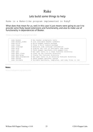 Rake 
Lets build some things to help 
Rake is a Make-like program implemented in Ruby! 
What does that mean for us, well in this case it just means were going to use it to 
provide some Ruby based extensions and functionality, and also to make use of 
functionality in dependencies of Beaker. 
https://rubygems.org/gems/rake 
rake beaker # Run beaker acceptance tests 
rake beaker_nodes # List available beaker nodesets 
rake build # Build puppet module package 
rake clean # Clean a built module package 
rake coverage # Generate code coverage information 
rake help # Display the list of available rake tasks 
rake lint # Check puppet manifests with puppet-lint 
rake spec # Run spec tests in a clean fixtures directory 
rake spec_clean # Clean up the fixtures directory 
rake spec_prep # Create the fixtures directory 
rake spec_standalone # Run spec tests on an existing fixtures directory 
rake syntax # Check puppet manifest syntax 
rake validate # Validate manifests, templates, and ruby files in lib 
Notes: 
https://rubygems.org/gems/rake 
William Hill Puppet Training v1.0.0 23 ©2014 Puppet Labs 
 
