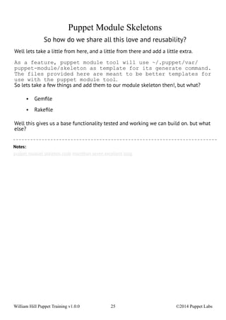 Puppet Module Skeletons 
So how do we share all this love and reusability? 
Well lets take a little from here, and a little from there and add a little extra. 
As a feature, puppet module tool will use ~/.puppet/var/ 
puppet-module/skeleton as template for its generate command. 
The files provided here are meant to be better templates for 
use with the puppet module tool. 
So lets take a few things and add them to our module skeleton then!, but what? 
• Gemfile 
• Rakefile 
Well this gives us a base functionality tested and working we can build on. but what 
else? 
Notes: 
puppet moduel skeleton code morethan seven excellent blog 
William Hill Puppet Training v1.0.0 25 ©2014 Puppet Labs 
 