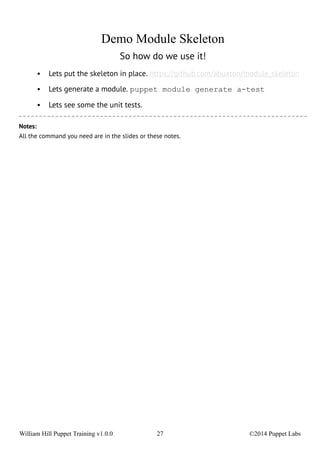 Demo Module Skeleton 
So how do we use it! 
• Lets put the skeleton in place. https://github.com/abuxton/module_skeleton 
• Lets generate a module. puppet module generate a-test 
• Lets see some the unit tests. 
Notes: 
All the command you need are in the slides or these notes. 
William Hill Puppet Training v1.0.0 27 ©2014 Puppet Labs 
 