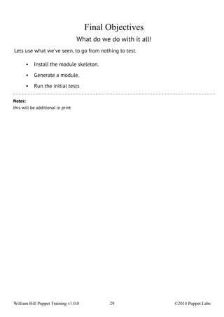 Final Objectives 
What do we do with it all! 
Lets use what we've seen, to go from nothing to test. 
• Install the module skeleton. 
• Generate a module. 
• Run the initial tests 
Notes: 
this will be additional in print 
William Hill Puppet Training v1.0.0 29 ©2014 Puppet Labs 
 
