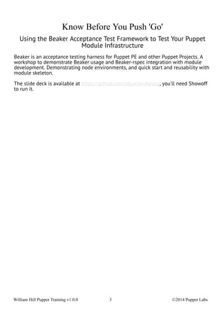 Know Before You Push 'Go' 
Using the Beaker Acceptance Test Framework to Test Your Puppet 
Module Infrastructure 
Beaker is an acceptance testing harness for Puppet PE and other Puppet Projects. A 
workshop to demonstrate Beaker usage and Beaker-rspec integration with module 
development. Demonstrating node environments, and quick start and reusability with 
module skeleton. 
The slide deck is available at https://github.com/abuxton/kbypg, you'll need Showoff 
to run it. 
William Hill Puppet Training v1.0.0 3 ©2014 Puppet Labs 
 