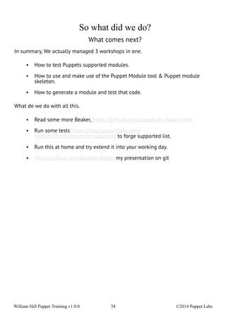 So what did we do? 
What comes next? 
In summary, We actually managed 3 workshops in one. 
• How to test Puppets supported modules. 
• How to use and make use of the Puppet Module tool & Puppet module 
skeleton. 
• How to generate a module and test that code. 
What do we do with all this. 
• Read some more Beaker, https://github.com/puppetlabs/beaker/wiki 
• Run some tests https://forge.puppetlabs.com/ 
modules?endorsements=supported to forge supported list. 
• Run this at home and try extend it into your working day. 
• https://github.com/abuxton/kbypg my presentation on git 
William Hill Puppet Training v1.0.0 34 ©2014 Puppet Labs 
 