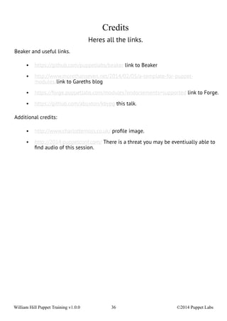 Credits 
Heres all the links. 
Beaker and useful links. 
• https://github.com/puppetlabs/beaker link to Beaker 
• http://www.morethanseven.net/2014/02/05/a-template-for-puppet-modules/ 
link to Gareths blog 
• https://forge.puppetlabs.com/modules?endorsements=supported link to Forge. 
• https://github.com/abuxton/kbypg this talk. 
Additional credits: 
• http://www.charlottemoss.co.uk/ profile image. 
• http://2014.puppetconf.com/ There is a threat you may be eventiually able to 
find audio of this session. 
William Hill Puppet Training v1.0.0 36 ©2014 Puppet Labs 
