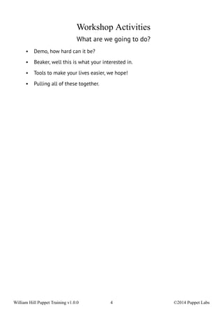 Workshop Activities 
What are we going to do? 
• Demo, how hard can it be? 
• Beaker, well this is what your interested in. 
• Tools to make your lives easier, we hope! 
• Pulling all of these together. 
William Hill Puppet Training v1.0.0 4 ©2014 Puppet Labs 
 