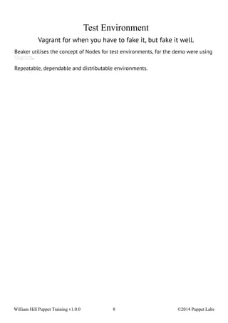 Test Environment 
Vagrant for when you have to fake it, but fake it well. 
Beaker utilises the concept of Nodes for test environments, for the demo were using 
Vagrant. 
Repeatable, dependable and distributable environments. 
William Hill Puppet Training v1.0.0 8 ©2014 Puppet Labs 
 