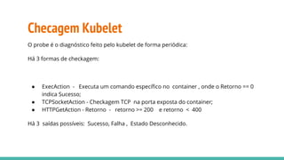 Checagem Kubelet
O probe é o diagnóstico feito pelo kubelet de forma periódica:
Há 3 formas de checkagem:
● ExecAction - Executa um comando específico no container , onde o Retorno == 0
indica Sucesso;
● TCPSocketAction - Checkagem TCP na porta exposta do container;
● HTTPGetAction - Retorno - retorno >= 200 e retorno < 400
Há 3 saídas possíveis: Sucesso, Falha , Estado Desconhecido.
 