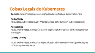 Coisas Legais de Kubernetes
Cockpit - http://cockpit-project.org/guide/latest/feature-kubernetes.html
Pod Affinity -
http://blog.kubernetes.io/2017/03/advanced-scheduling-in-kubernetes.html
Autoscaling -
https://kubernetes.io/docs/tasks/run-application/horizontal-pod-autoscale-wal
kthrough/
Canary Deploy
https://kubernetes.io/docs/concepts/cluster-administration/manage-deployme
nt/#canary-deployments
 