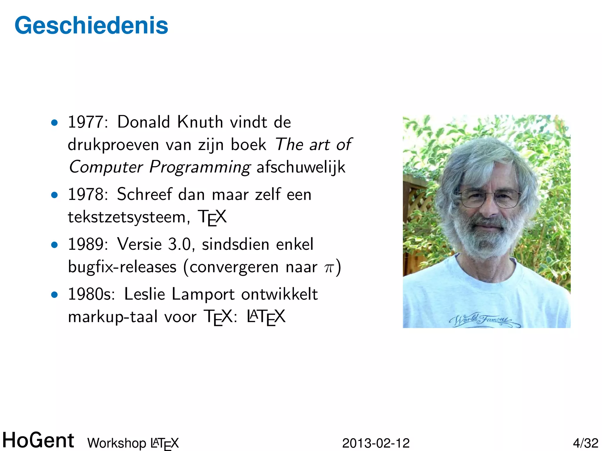 Geschiedenis


  • 1977: Donald Knuth vindt de
    drukproeven van zijn boek The art of
    Computer Programming afschuwelijk
  • 1978: Schreef dan maar zelf een
    tekstzetsysteem, TEX
  • 1989: Versie 3.0, sindsdien enkel
    bugﬁx-releases (convergeren naar π)




               A
      Workshop LTEX                       2013-02-12   5/34
 