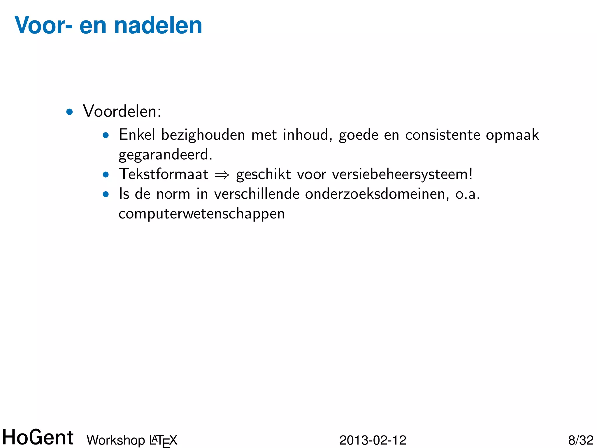 Voor- en nadelen


    • Voordelen:
        • Enkel bezighouden met inhoud, goede en consistente opmaak
          gegarandeerd.
        • Tekstformaat ⇒ geschikt voor versiebeheersysteem!




               A
      Workshop LTEX                     2013-02-12                    9/34
 