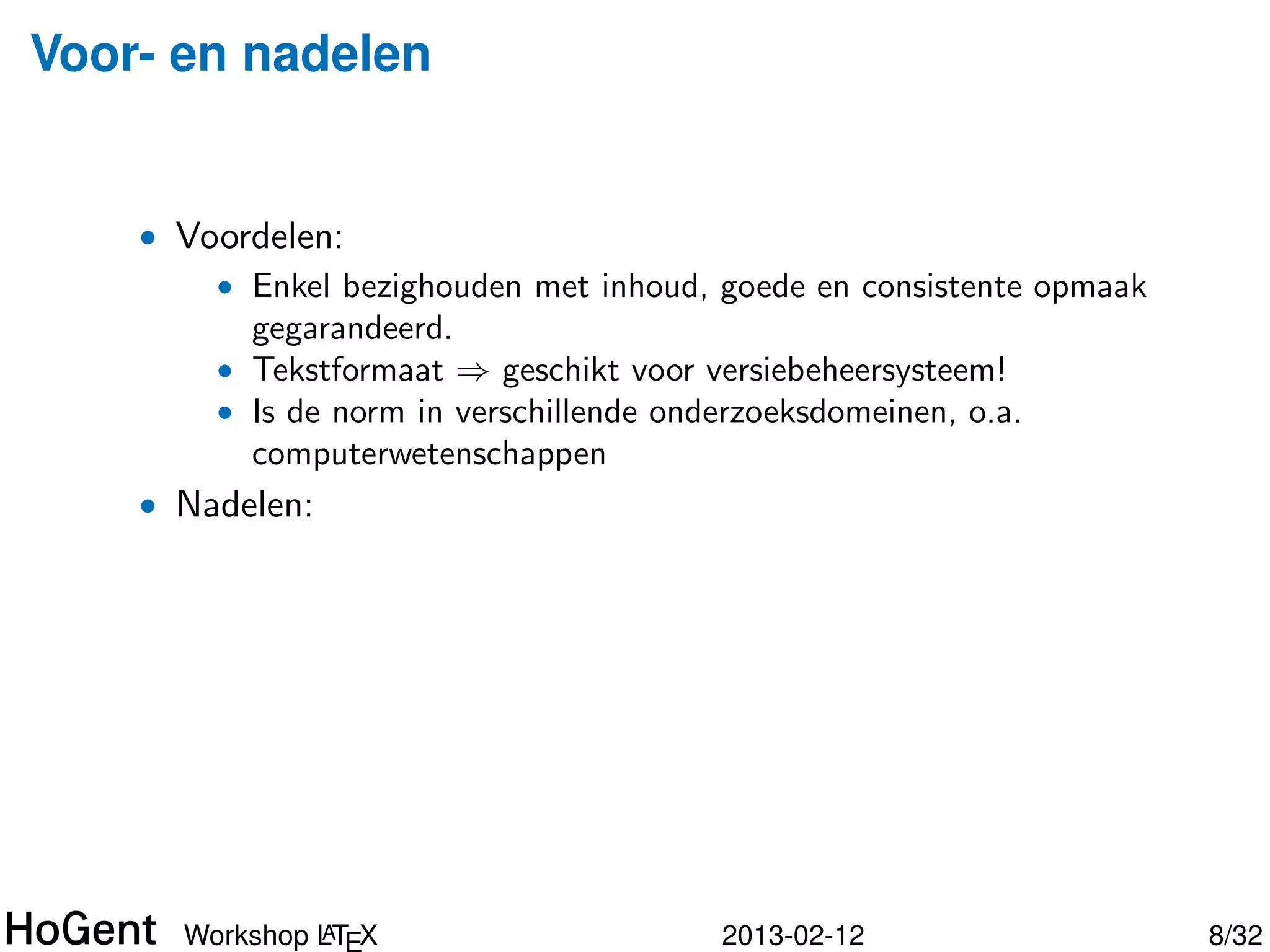 Voor- en nadelen


    • Voordelen:
        • Enkel bezighouden met inhoud, goede en consistente opmaak
          gegarandeerd.
        • Tekstformaat ⇒ geschikt voor versiebeheersysteem!
        • Is de norm in verschillende onderzoeksdomeinen, o.a.
          computerwetenschappen




               A
      Workshop LTEX                     2013-02-12                    9/34
 