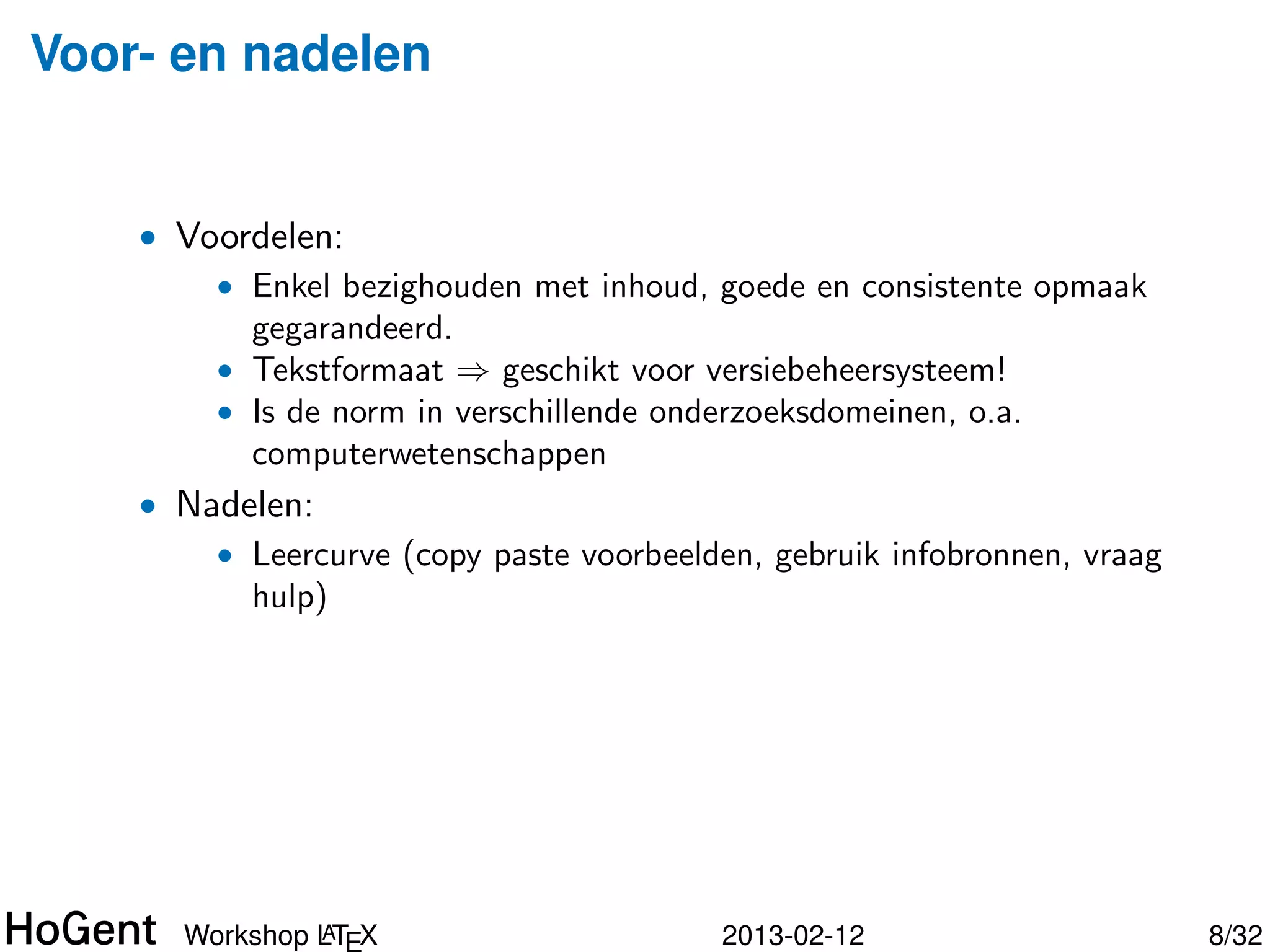Voor- en nadelen


    • Voordelen:
        • Enkel bezighouden met inhoud, goede en consistente opmaak
          gegarandeerd.
        • Tekstformaat ⇒ geschikt voor versiebeheersysteem!
        • Is de norm in verschillende onderzoeksdomeinen, o.a.
          computerwetenschappen
    • Nadelen:




               A
      Workshop LTEX                     2013-02-12                    9/34
 