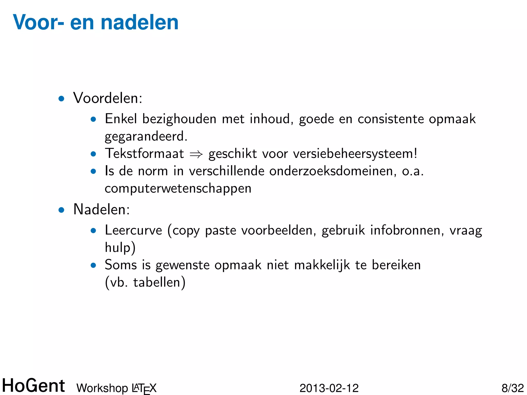 Voor- en nadelen


    • Voordelen:
        • Enkel bezighouden met inhoud, goede en consistente opmaak
          gegarandeerd.
        • Tekstformaat ⇒ geschikt voor versiebeheersysteem!
        • Is de norm in verschillende onderzoeksdomeinen, o.a.
          computerwetenschappen
    • Nadelen:
        • Leercurve (copy paste voorbeelden, gebruik infobronnen, vraag
          hulp)




               A
      Workshop LTEX                       2013-02-12                      9/34
 