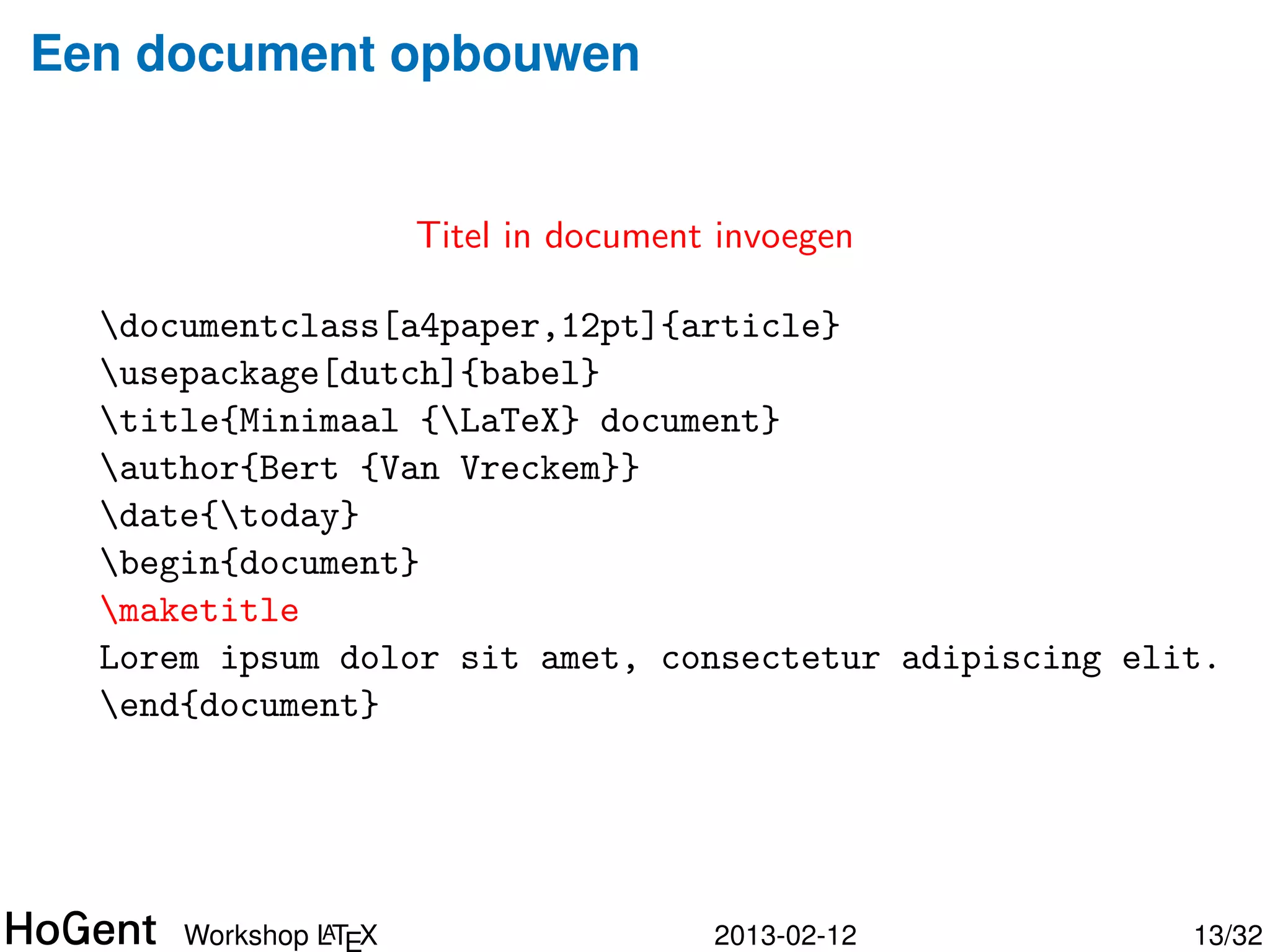 Een document opbouwen


                  Titel, auteur komt in “preamble”

  documentclass[a4paper,12pt]{article}
  usepackage[dutch]{babel}
  title{Minimaal {LaTeX} document}
  author{Bert {Van Vreckem}}
  date{today}
  begin{document}

  Lorem ipsum dolor sit amet, consectetur adipiscing elit.
  end{document}




               A
      Workshop LT X                    2013-02-12       14/34
 