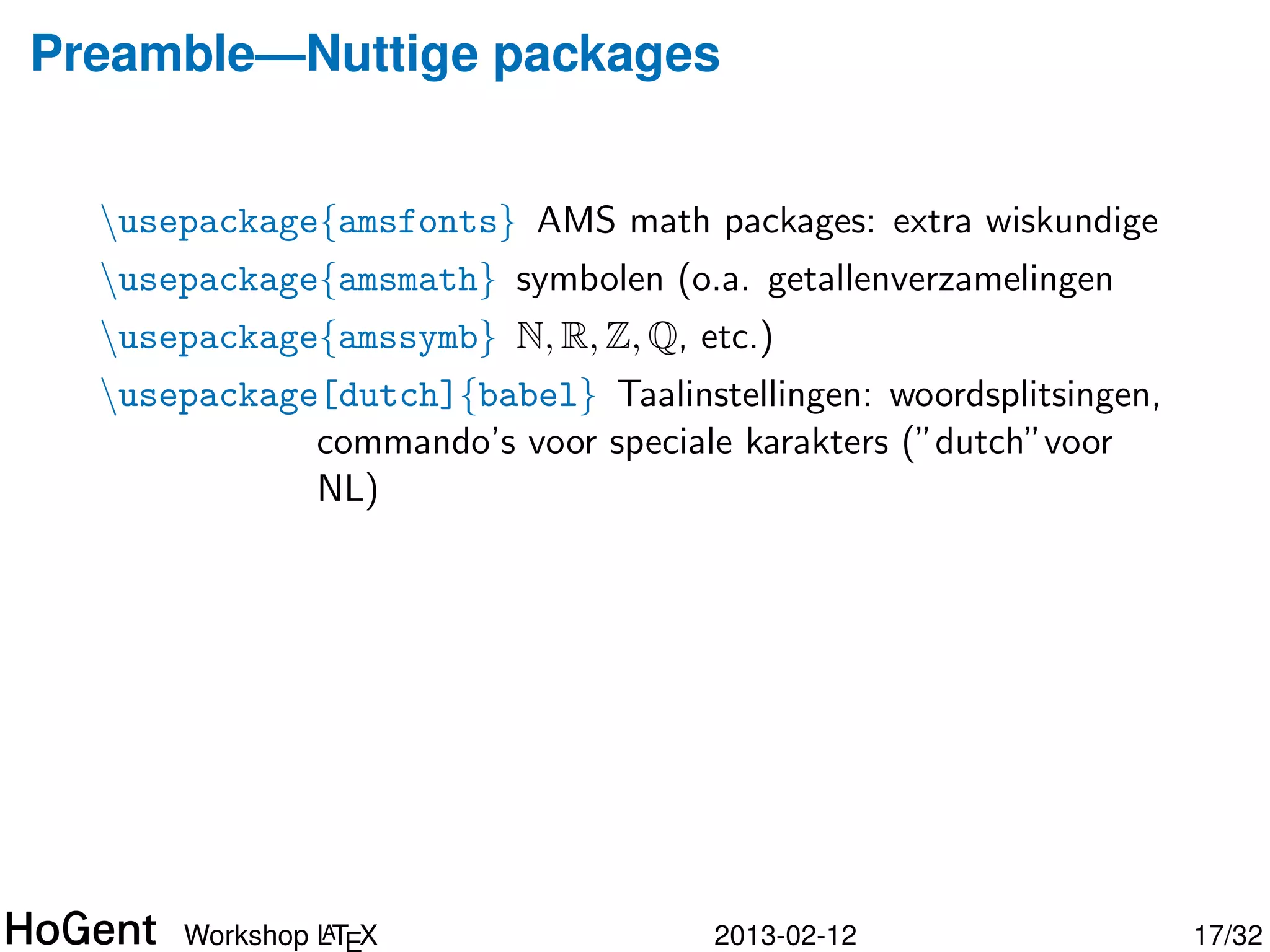 Preamble—Nuttige packages


  usepackage{amsfonts} AMS math packages: extra wiskundige
  usepackage{amsmath} symbolen (o.a. getallenverzamelingen
  usepackage{amssymb} N, R, Z, Q, etc.)




               A
      Workshop LTEX                 2013-02-12                18/34
 