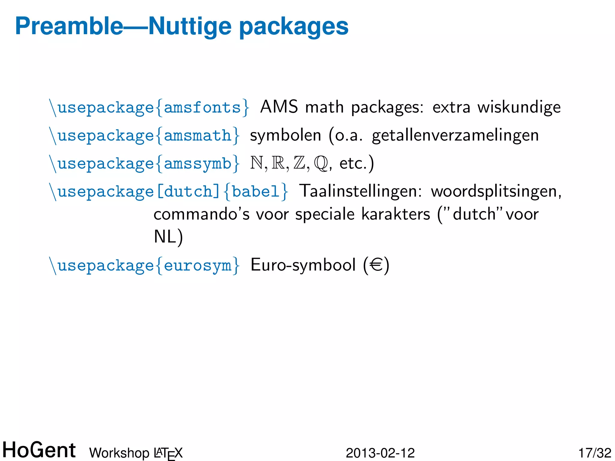 Preamble—Nuttige packages


  usepackage{amsfonts} AMS math packages: extra wiskundige
  usepackage{amsmath} symbolen (o.a. getallenverzamelingen
  usepackage{amssymb} N, R, Z, Q, etc.)
  usepackage[dutch]{babel} Taalinstellingen: woordsplitsingen,
             commando’s voor speciale karakters (”dutch”voor
             NL)




               A
      Workshop LTEX                  2013-02-12                   18/34
 