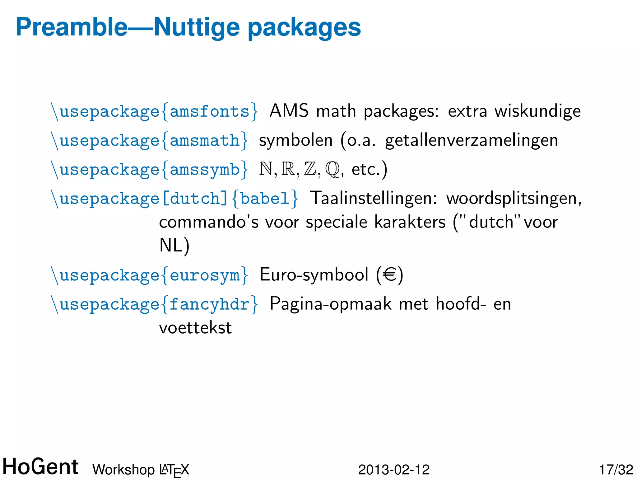 Preamble—Nuttige packages


  usepackage{amsfonts} AMS math packages: extra wiskundige
  usepackage{amsmath} symbolen (o.a. getallenverzamelingen
  usepackage{amssymb} N, R, Z, Q, etc.)
  usepackage[dutch]{babel} Taalinstellingen: woordsplitsingen,
             commando’s voor speciale karakters (”dutch”voor
             NL)
  usepackage{eurosym} Euro-symbool (e)




               A
      Workshop LTEX                  2013-02-12                   18/34
 