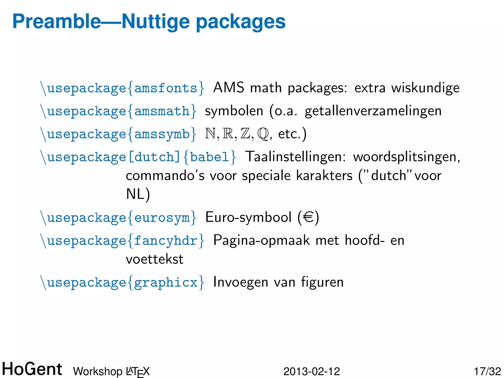 Preamble—Nuttige packages


  usepackage{amsfonts} AMS math packages: extra wiskundige
  usepackage{amsmath} symbolen (o.a. getallenverzamelingen
  usepackage{amssymb} N, R, Z, Q, etc.)
  usepackage[dutch]{babel} Taalinstellingen: woordsplitsingen,
             commando’s voor speciale karakters (”dutch”voor
             NL)
  usepackage{eurosym} Euro-symbool (e)
  usepackage{fancyhdr} Pagina-opmaak met hoofd- en
             voettekst




               A
      Workshop LTEX                  2013-02-12                   18/34
 