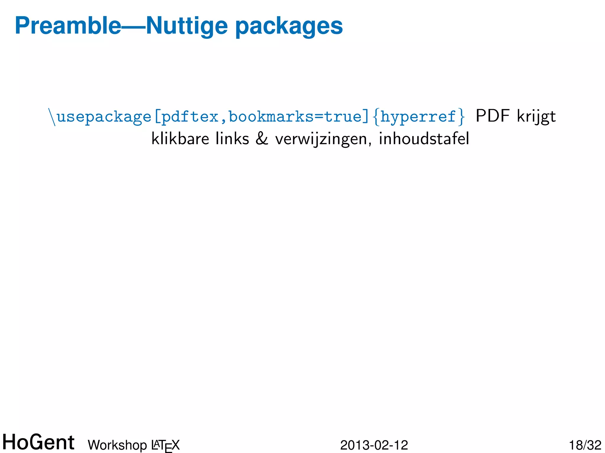 Preamble—Nuttige packages


  usepackage{amsfonts} AMS math packages: extra wiskundige
  usepackage{amsmath} symbolen (o.a. getallenverzamelingen
  usepackage{amssymb} N, R, Z, Q, etc.)
  usepackage[dutch]{babel} Taalinstellingen: woordsplitsingen,
             commando’s voor speciale karakters (”dutch”voor
             NL)
  usepackage{eurosym} Euro-symbool (e)
  usepackage{fancyhdr} Pagina-opmaak met hoofd- en
             voettekst
  usepackage{graphicx} Invoegen van ﬁguren




               A
      Workshop LTEX                  2013-02-12                   18/34
 