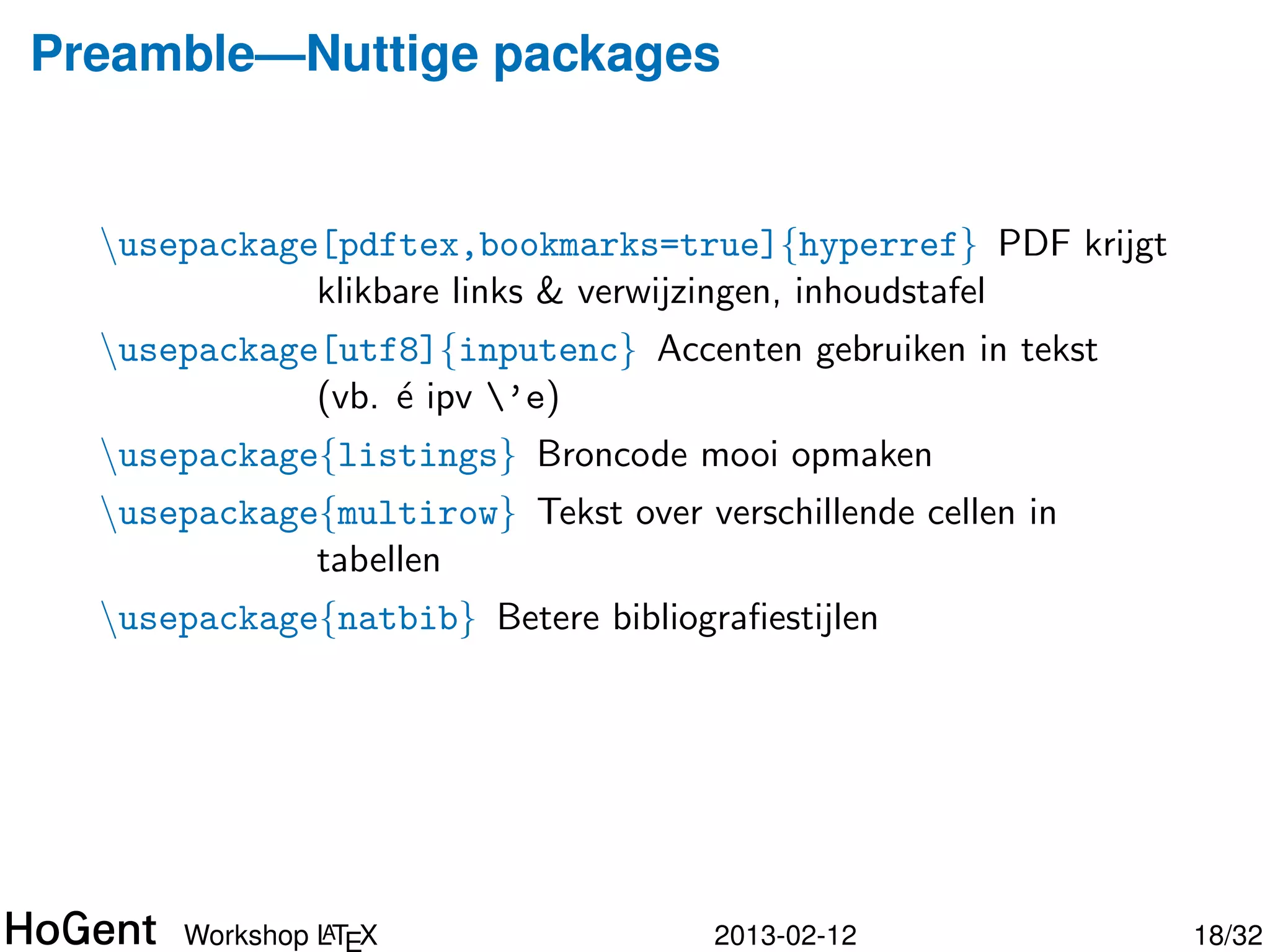 Preamble—Nuttige packages


  usepackage[pdftex,bookmarks=true]{hyperref} PDF krijgt
             klikbare links & verwijzingen, inhoudstafel
  usepackage[utf8]{inputenc} Accenten gebruiken in tekst
             (vb. ´ ipv ’e)
                  e
  usepackage{listings} Broncode mooi opmaken
  usepackage{multirow} Tekst over verschillende cellen in
             tabellen




               A
      Workshop LTEX                  2013-02-12              19/34
 