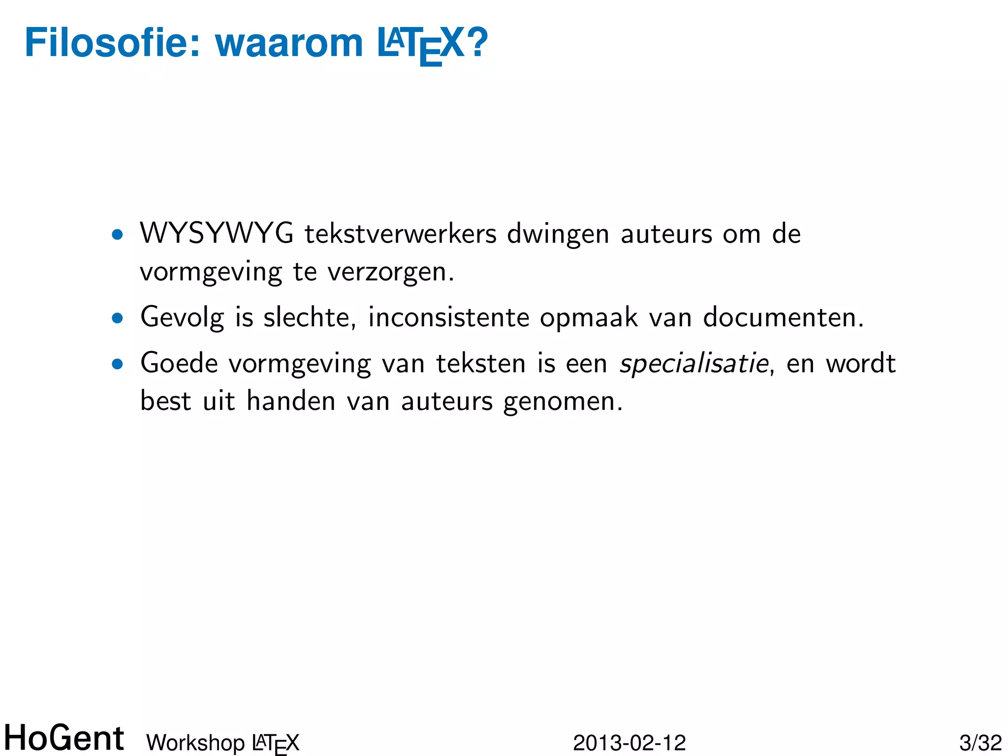 Filosoﬁe: waarom LTEX?
                 A




    • WYSYWYG tekstverwerkers dwingen auteurs om de
      vormgeving te verzorgen.
    • Gevolg is slechte, inconsistente opmaak van documenten.




               A
      Workshop LTEX                   2013-02-12                4/34
 