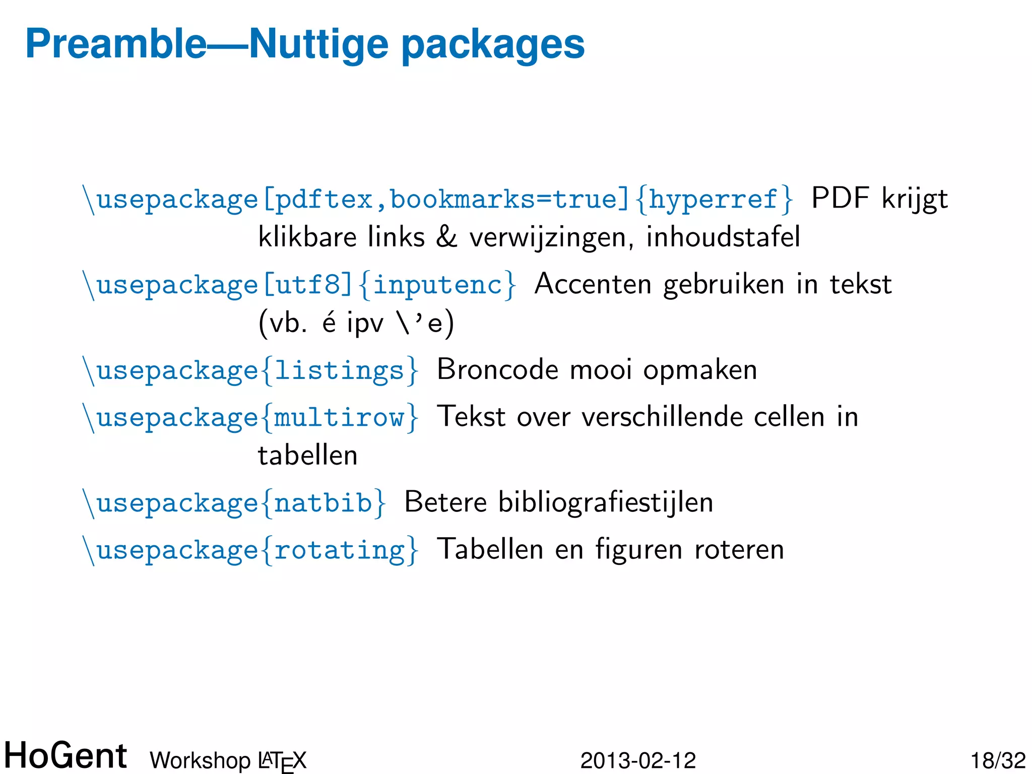 Preamble—Nuttige packages


  usepackage[pdftex,bookmarks=true]{hyperref} PDF krijgt
             klikbare links & verwijzingen, inhoudstafel
  usepackage[utf8]{inputenc} Accenten gebruiken in tekst
             (vb. ´ ipv ’e)
                  e
  usepackage{listings} Broncode mooi opmaken
  usepackage{multirow} Tekst over verschillende cellen in
             tabellen
  usepackage{natbib} Betere bibliograﬁestijlen




               A
      Workshop LTEX                  2013-02-12              19/34
 