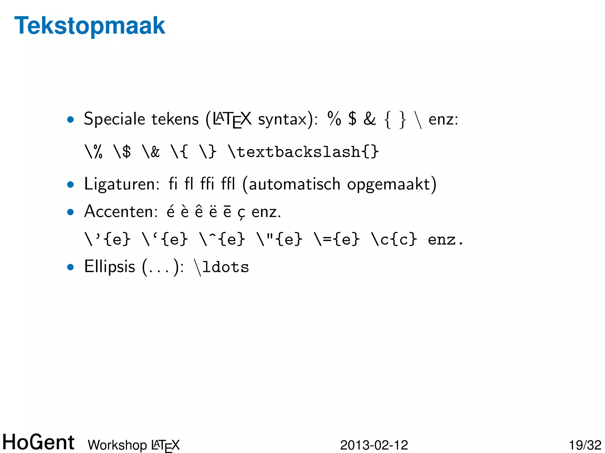 Tekstopmaak


   • Speciale tekens (LTEX syntax): % $ & { }  enz:
                      A

     % $ & { } textbackslash{}
   • Ligaturen: ﬁ ﬂ ﬃ ﬄ (automatisch opgemaakt)
   • Accenten: ´ ` ˆ ¨ ¯ c enz.
               eeeee¸
     ’{e} ‘{e} ^{e} "{e} ={e} c{c} enz.




              A
     Workshop LTEX                   2013-02-12        20/34
 