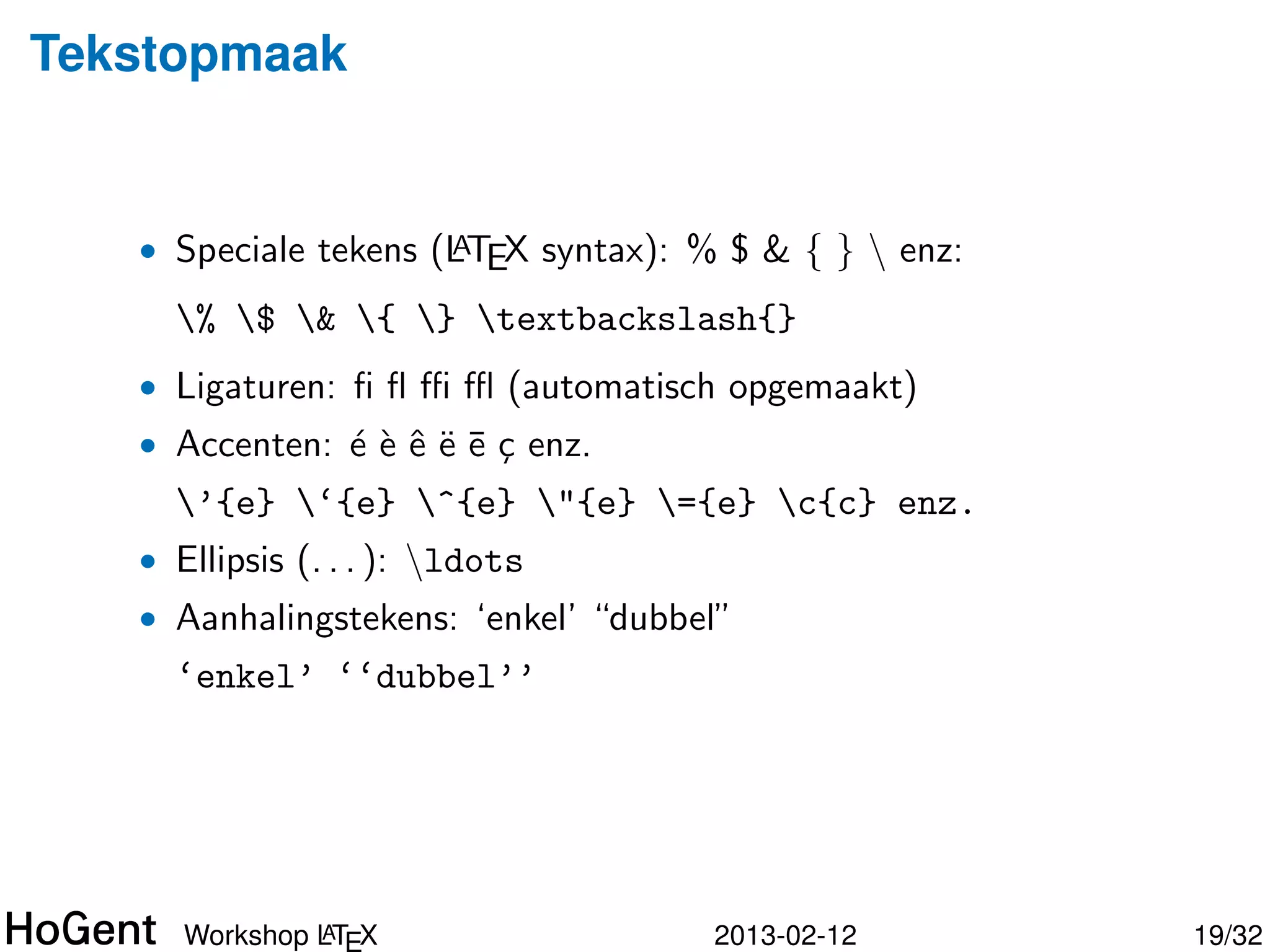 Tekstopmaak


   • Speciale tekens (LTEX syntax): % $ & { }  enz:
                      A

     % $ & { } textbackslash{}
   • Ligaturen: ﬁ ﬂ ﬃ ﬄ (automatisch opgemaakt)
   • Accenten: ´ ` ˆ ¨ ¯ c enz.
               eeeee¸
     ’{e} ‘{e} ^{e} "{e} ={e} c{c} enz.
   • Ellipsis (. . . ): ldots




               A
      Workshop LTEX                  2013-02-12        20/34
 