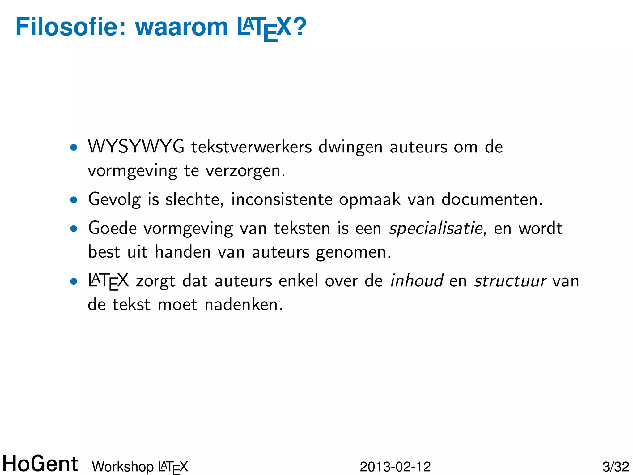 Filosoﬁe: waarom LTEX?
                 A




    • WYSYWYG tekstverwerkers dwingen auteurs om de
      vormgeving te verzorgen.
    • Gevolg is slechte, inconsistente opmaak van documenten.
    • Goede vormgeving van teksten is een specialisatie, en wordt
      best uit handen van auteurs genomen.




               A
      Workshop LT X                    2013-02-12                   4/34
 