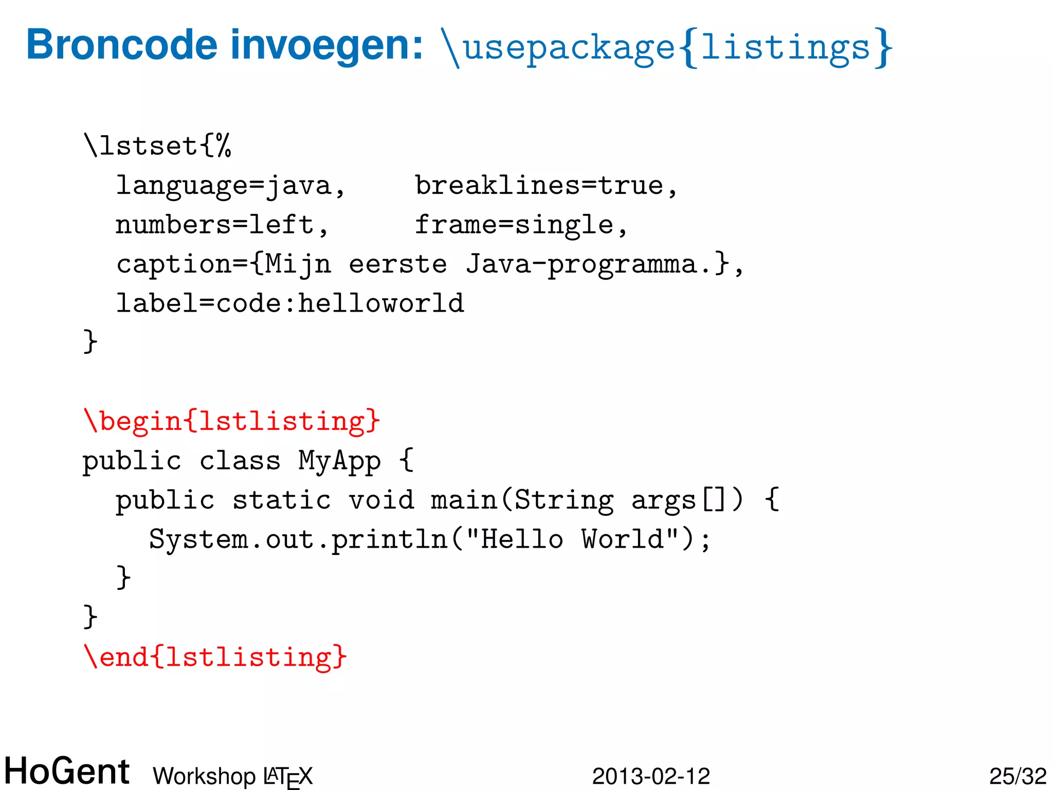 Broncode invoegen: simpel

  begin{verbatim}
  public class MyApp {
    public static void main(String args[]) {
      System.out.println("Hello World");
    }
  }
  end{verbatim}

  ⇒

  public class MyApp {
    public static void main(String args[]) {
      System.out.println("Hello World");
    }
  }


               A
      Workshop LTEX             2013-02-12     25/34
 