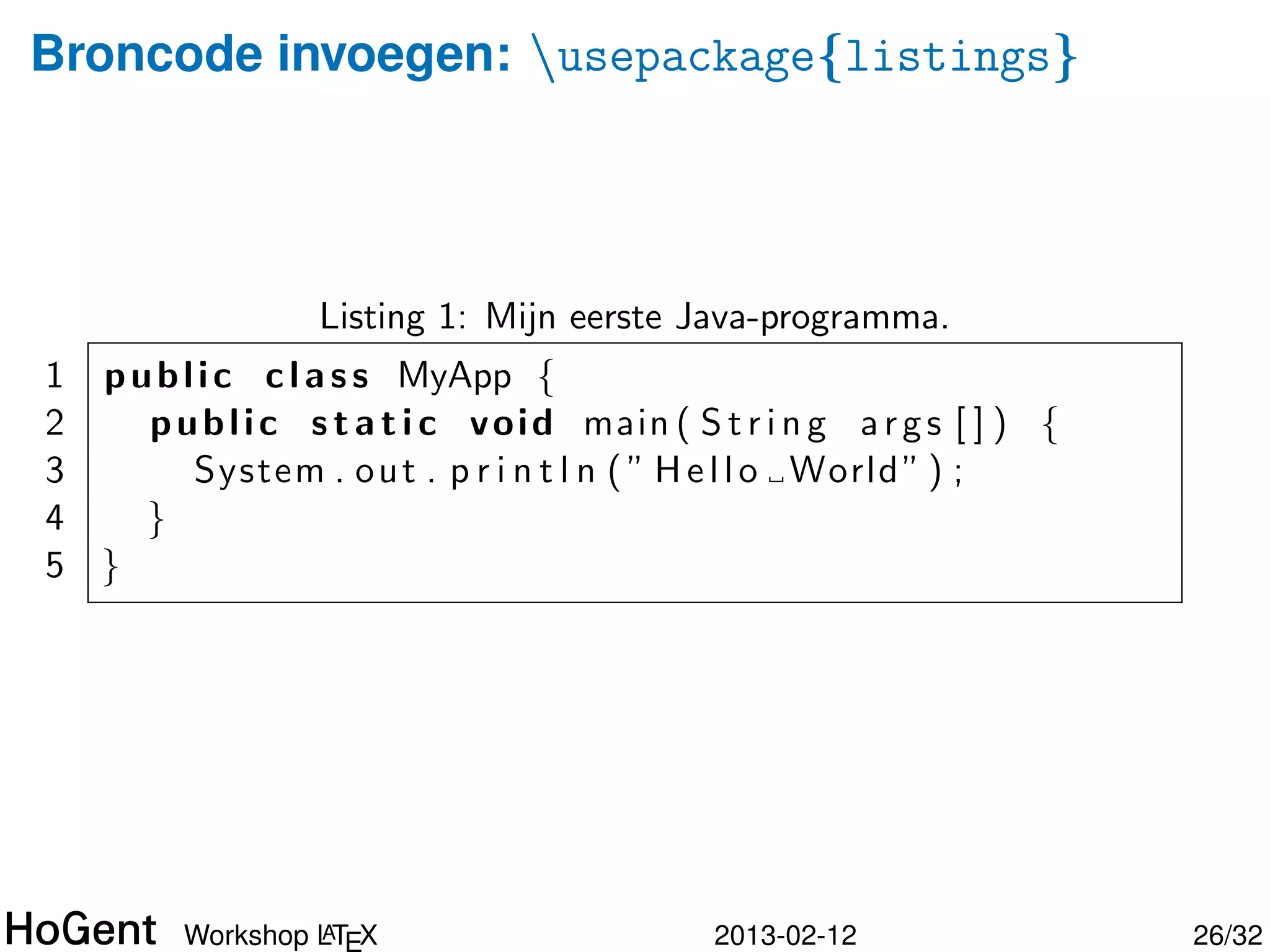 Broncode invoegen: usepackage{listings}

  lstset{%
    language=java,    breaklines=true,
    numbers=left,     frame=single,
    caption={Mijn eerste Java-programma.},
    label=code:helloworld
  }

  begin{lstlisting}
  public class MyApp {
    public static void main(String args[]) {
      System.out.println("Hello World");
    }
  }
  end{lstlisting}


               A
      Workshop LTEX             2013-02-12     26/34
 