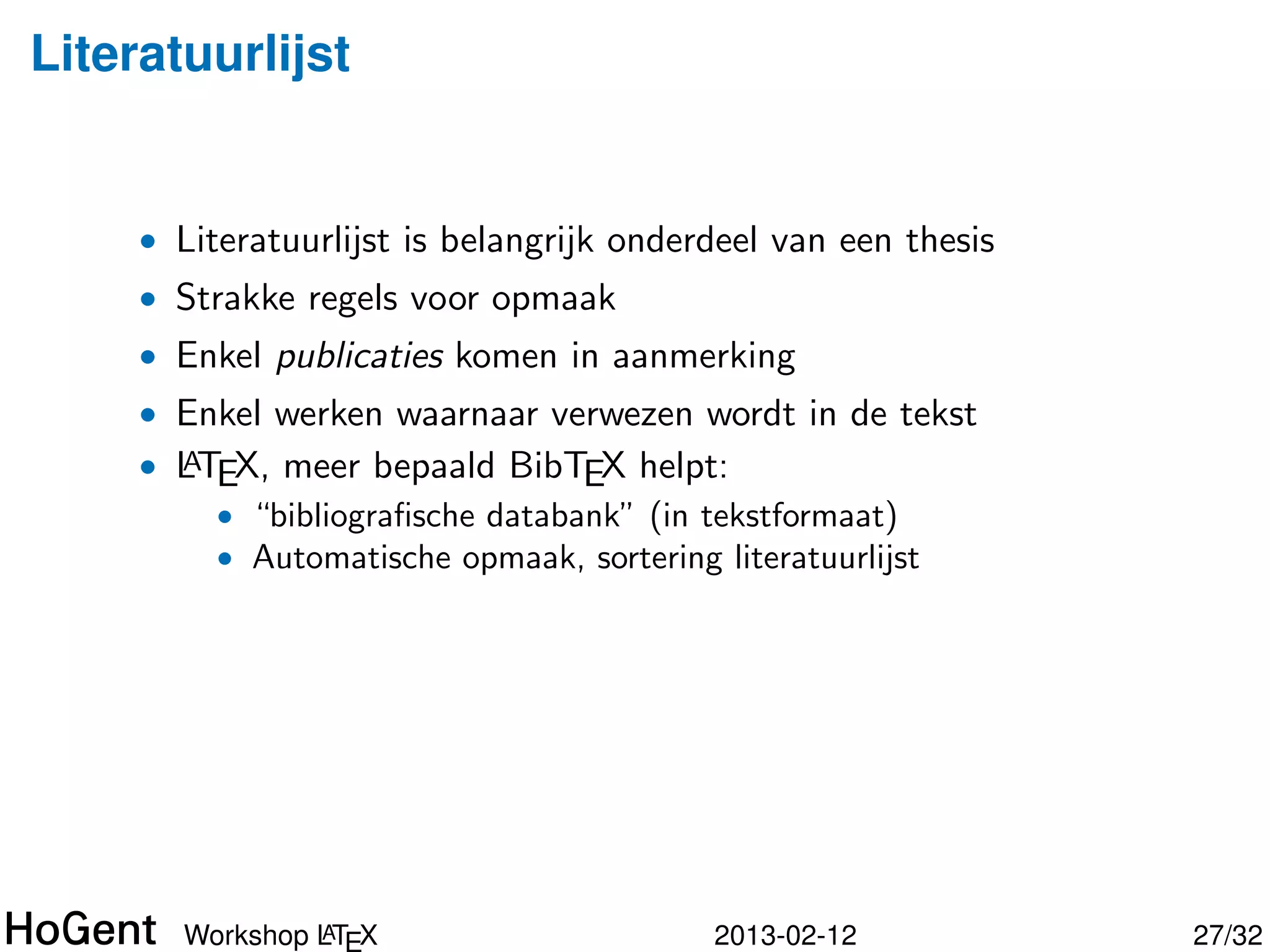 Literatuurlijst


     • Literatuurlijst is belangrijk onderdeel van een thesis
     • Strakke regels voor opmaak
     • Enkel publicaties komen in aanmerking
     • Enkel werken waarnaar verwezen wordt in de tekst
     • LTEX, meer bepaald BibTEX helpt:
       A
         • “bibliograﬁsche databank” (in tekstformaat)




                A
       Workshop LTEX                      2013-02-12            28/34
 
