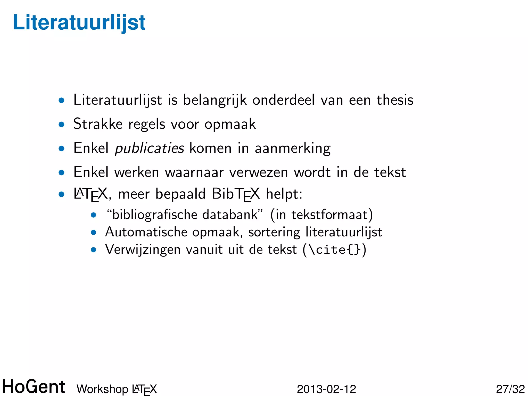 Literatuurlijst


     • Literatuurlijst is belangrijk onderdeel van een thesis
     • Strakke regels voor opmaak
     • Enkel publicaties komen in aanmerking
     • Enkel werken waarnaar verwezen wordt in de tekst
     • LTEX, meer bepaald BibTEX helpt:
       A
         • “bibliograﬁsche databank” (in tekstformaat)
         • Automatische opmaak, sortering literatuurlijst




                A
       Workshop LT X                      2013-02-12            28/34
 