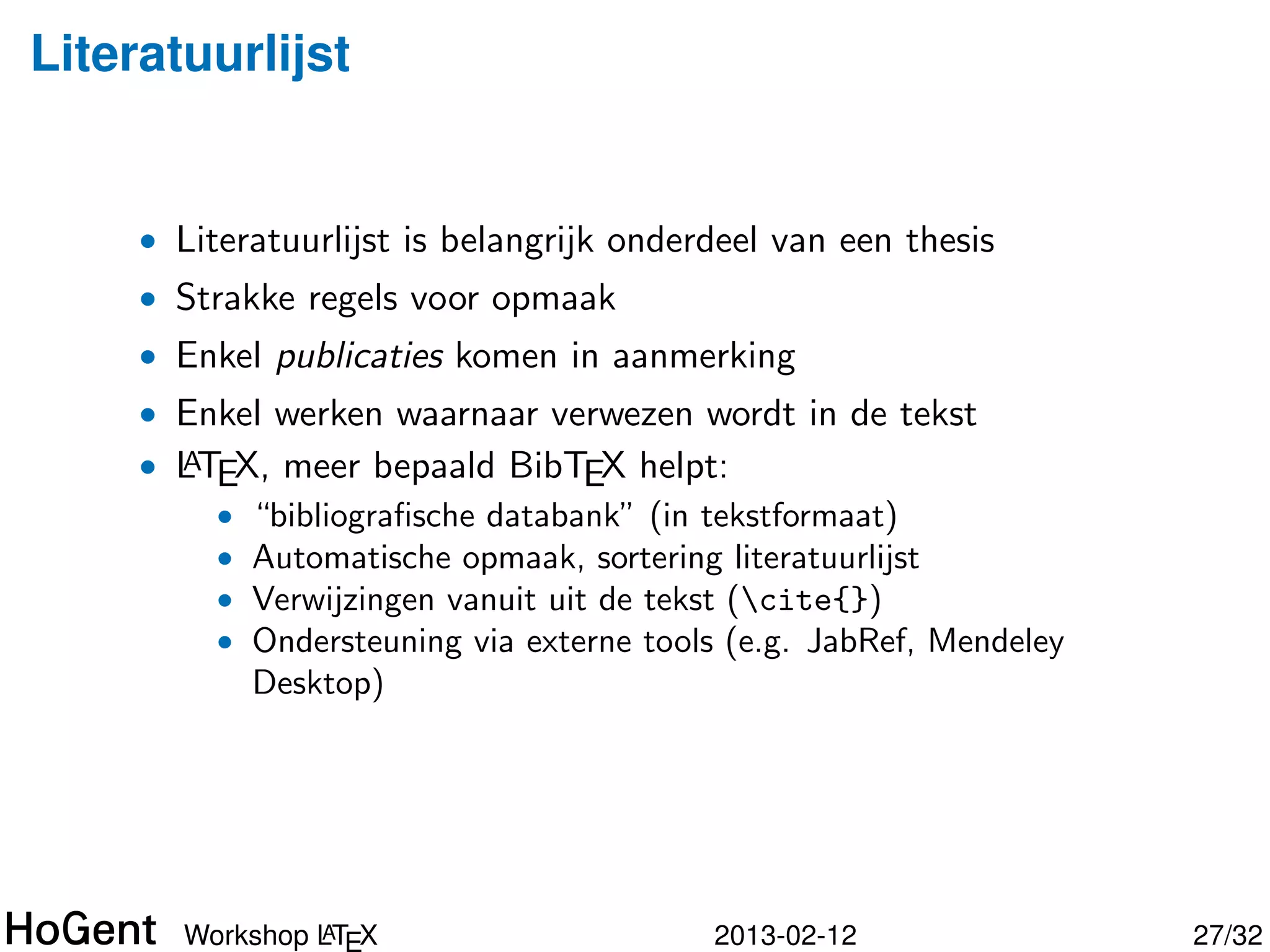 Literatuurlijst


     • Literatuurlijst is belangrijk onderdeel van een thesis
     • Strakke regels voor opmaak
     • Enkel publicaties komen in aanmerking
     • Enkel werken waarnaar verwezen wordt in de tekst
     • LTEX, meer bepaald BibTEX helpt:
       A
         • “bibliograﬁsche databank” (in tekstformaat)
         • Automatische opmaak, sortering literatuurlijst
         • Verwijzingen vanuit uit de tekst (cite{})




                A
       Workshop LT X                      2013-02-12            28/34
 