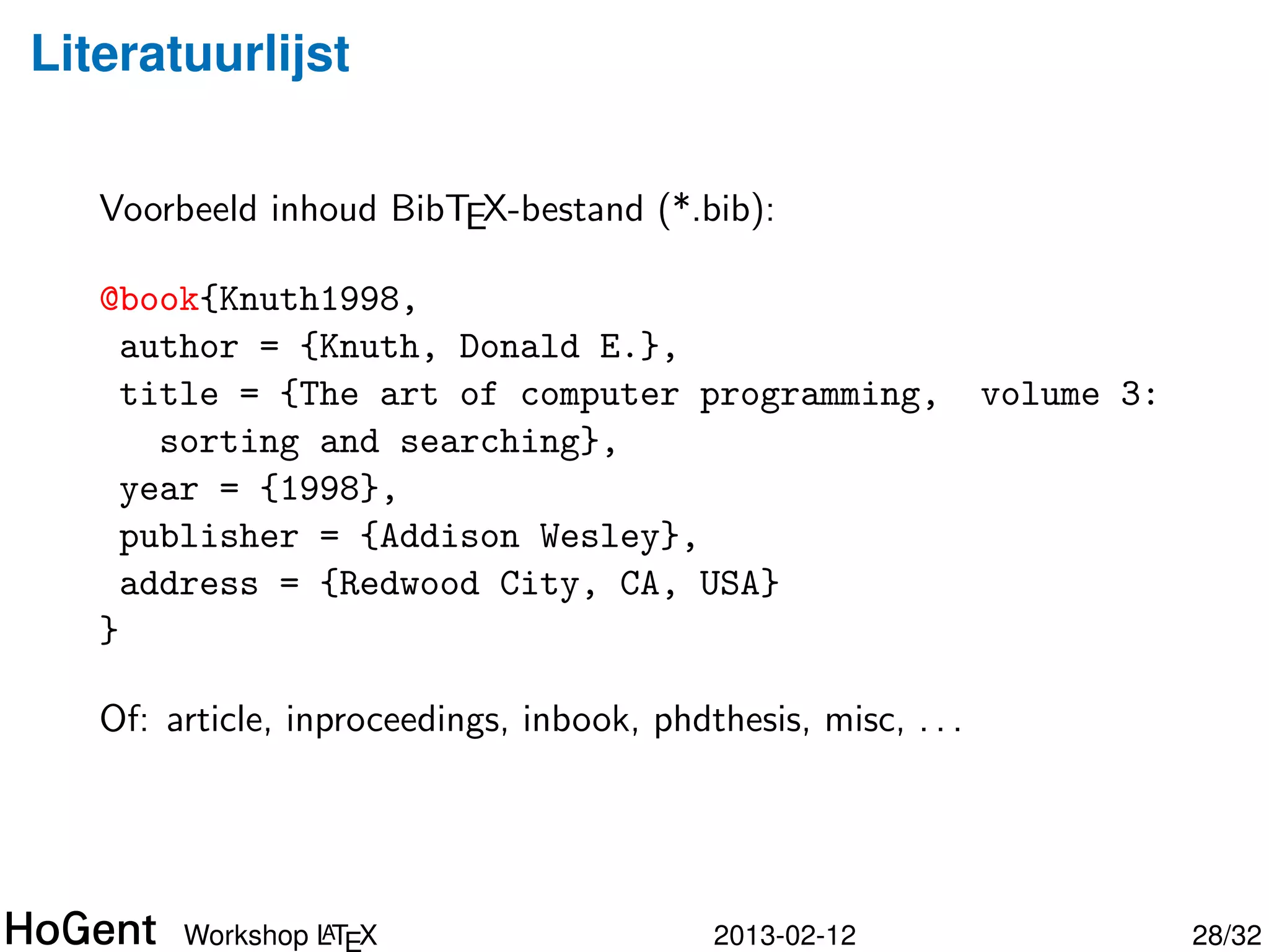 Literatuurlijst


   Voorbeeld inhoud BibTEX-bestand (*.bib):

   @book{Knuth1998,
     author = {Knuth, Donald E.},
     title = {The art of computer programming,      volume 3:
       sorting and searching},
     year = {1998},
     publisher = {Addison Wesley},
     address = {Redwood City, CA, USA}
   }




                A
       Workshop LTEX                   2013-02-12               29/34
 