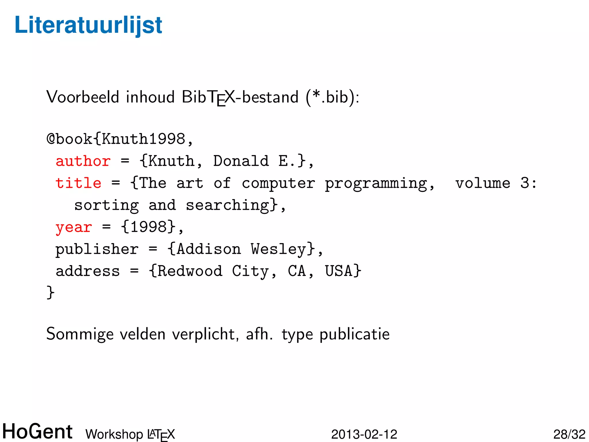 Literatuurlijst

   Voorbeeld inhoud BibTEX-bestand (*.bib):

   @book{Knuth1998,
     author = {Knuth, Donald E.},
     title = {The art of computer programming,                  volume 3:
       sorting and searching},
     year = {1998},
     publisher = {Addison Wesley},
     address = {Redwood City, CA, USA}
   }

   Of: article, inproceedings, inbook, phdthesis, misc, . . .




                 A
        Workshop LTEX                       2013-02-12                      29/34
 