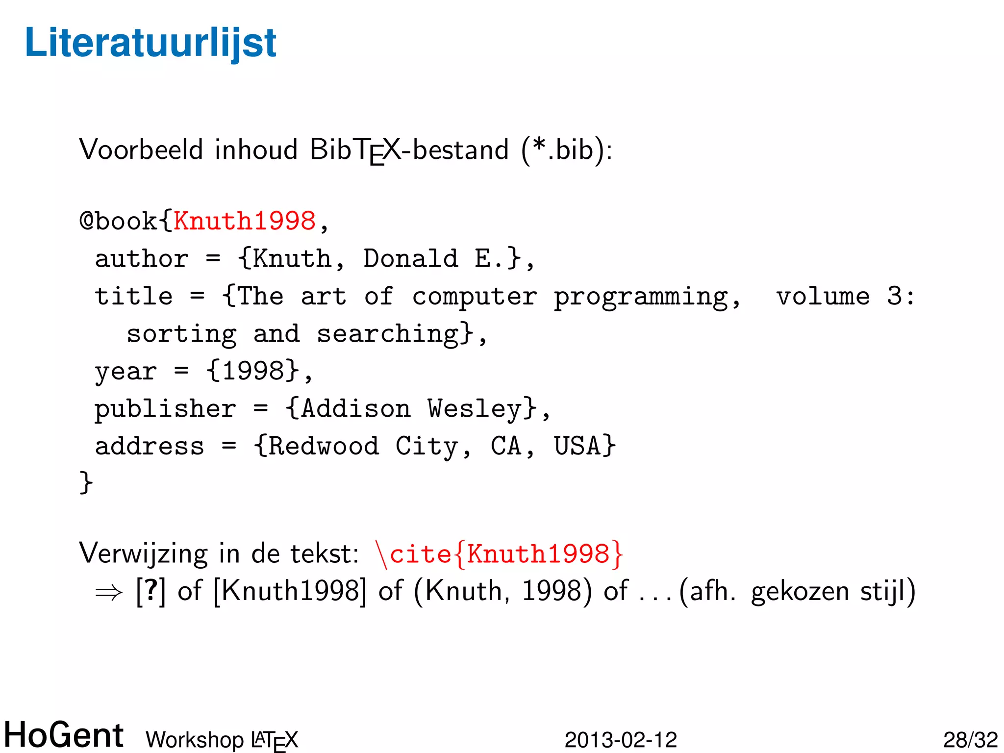 Literatuurlijst

   Voorbeeld inhoud BibTEX-bestand (*.bib):

   @book{Knuth1998,
     author = {Knuth, Donald E.},
     title = {The art of computer programming,        volume 3:
       sorting and searching},
     year = {1998},
     publisher = {Addison Wesley},
     address = {Redwood City, CA, USA}
   }

   Sommige velden verplicht, afh. type publicatie




                 A
        Workshop LTEX                    2013-02-12               29/34
 