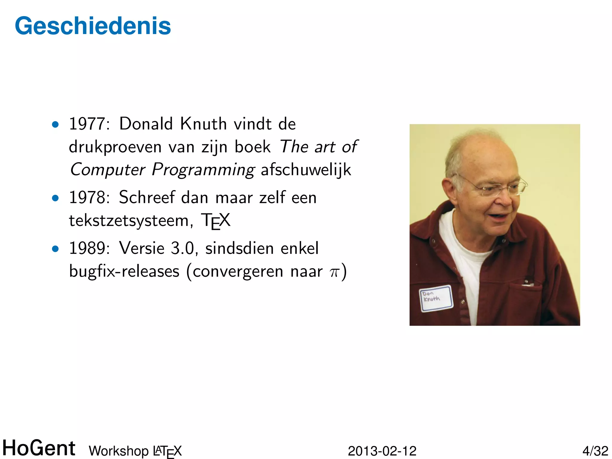 Geschiedenis


  • 1977: Donald Knuth vindt de
    drukproeven van zijn boek The art of
    Computer Programming afschuwelijk
  • 1978: Schreef dan maar zelf een
    tekstzetsysteem, TEX




               A
      Workshop LTEX                   2013-02-12   5/34
 