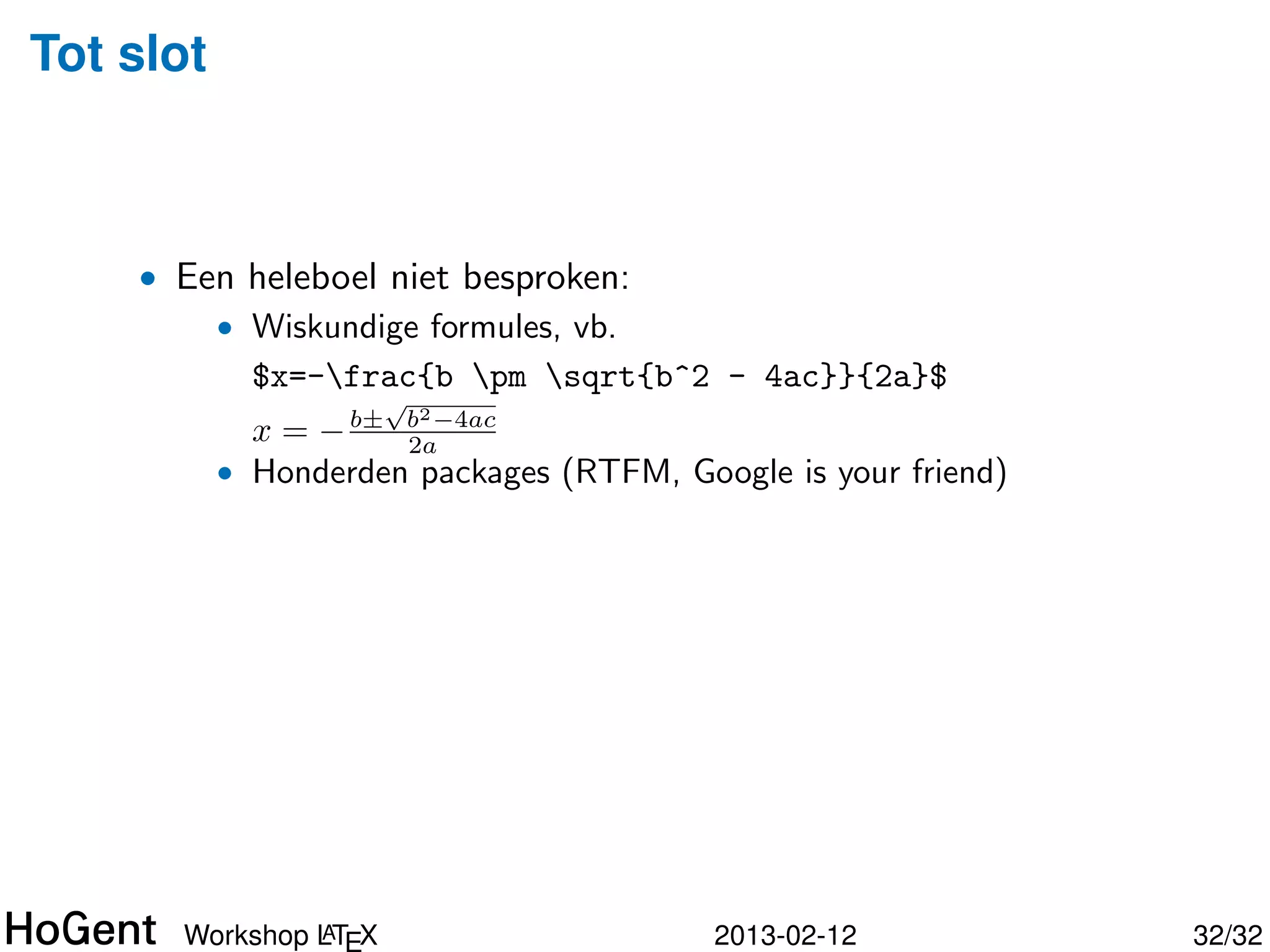 Tot slot



    • Een heleboel niet besproken:
        • Wiskundige formules, vb.
          $x=-frac{b pm sqrt{b^2 - 4ac}}{2a}$
                      √
                          b2 −4ac
           x = − b±       2a




               A
      Workshop LTEX                 2013-02-12     33/34
 